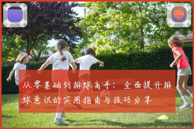 从零基础到排球高手:全面提升排球意识的实用指南与技巧分享