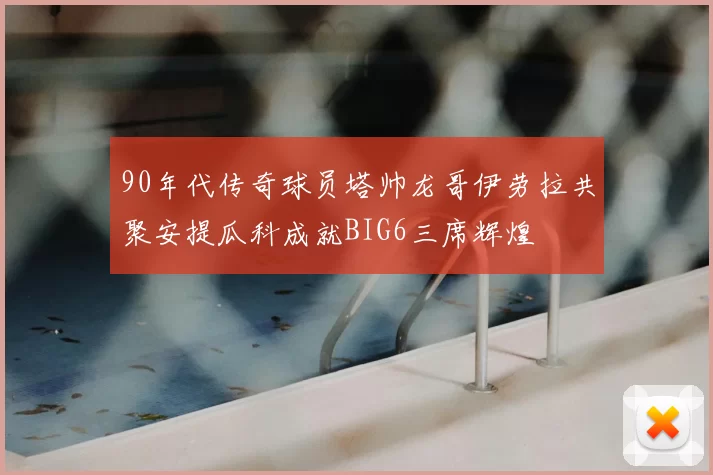 90年代传奇球员塔帅龙哥伊劳拉共聚安提瓜科成就BIG6三席辉煌