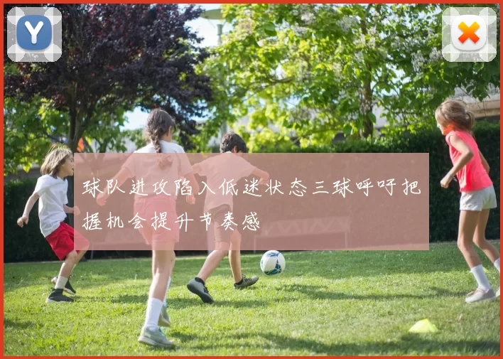 球队进攻陷入低迷状态三球呼吁把握机会提升节奏感