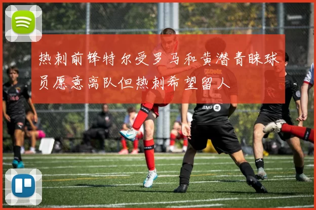 热刺前锋特尔受罗马和黄潜青睐球员愿意离队但热刺希望留人