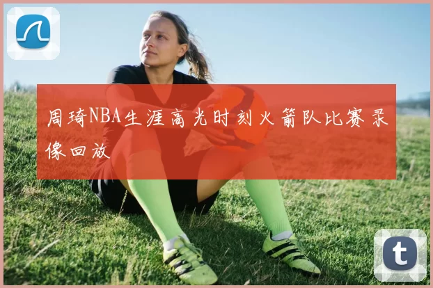 周琦NBA生涯高光时刻火箭队比赛录像回放