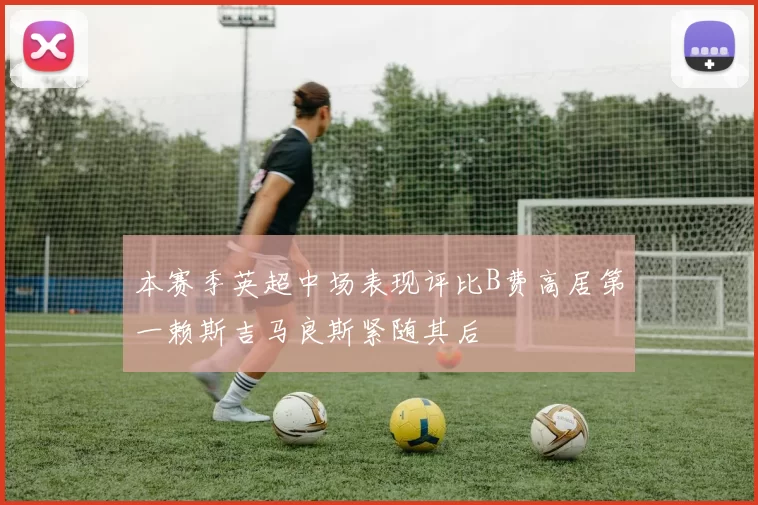 本赛季英超中场表现评比B费高居第一赖斯吉马良斯紧随其后