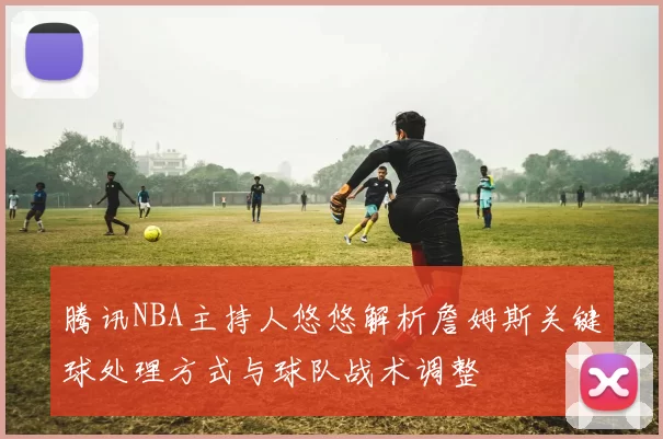 腾讯NBA主持人悠悠解析詹姆斯关键球处理方式与球队战术调整
