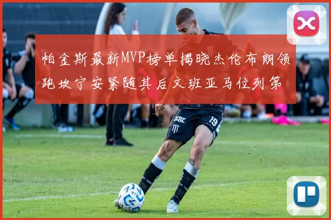 帕金斯最新MVP榜单揭晓杰伦布朗领跑坎宁安紧随其后文班亚马位列第三