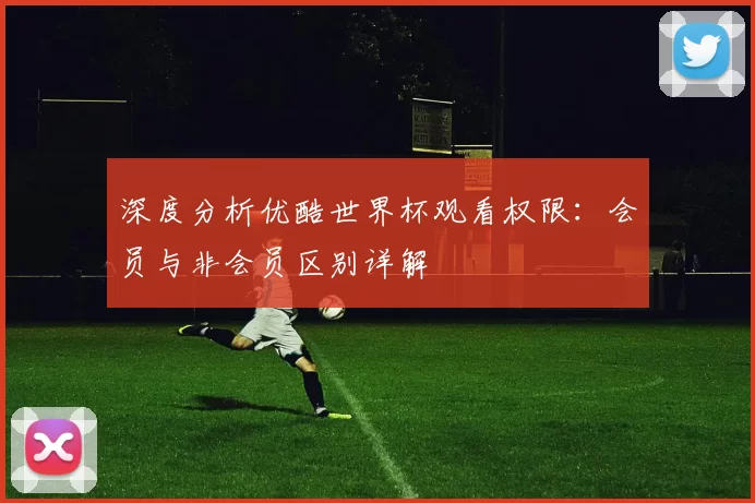 深度分析优酷世界杯观看权限:会员与非会员区别详解