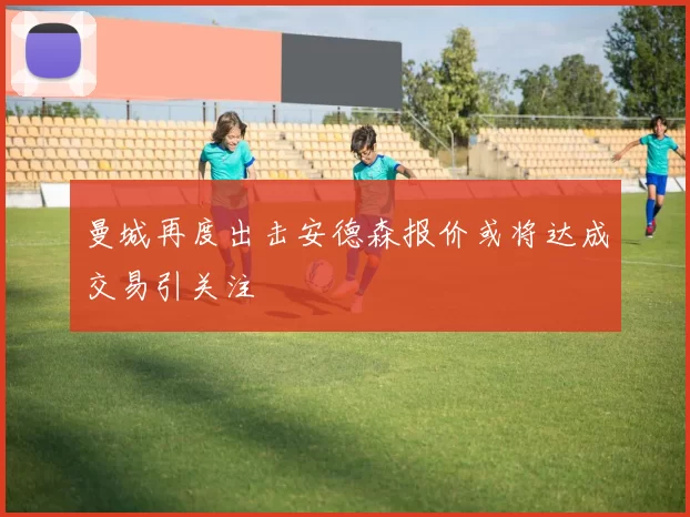 曼城再度出击安德森报价或将达成交易引关注
