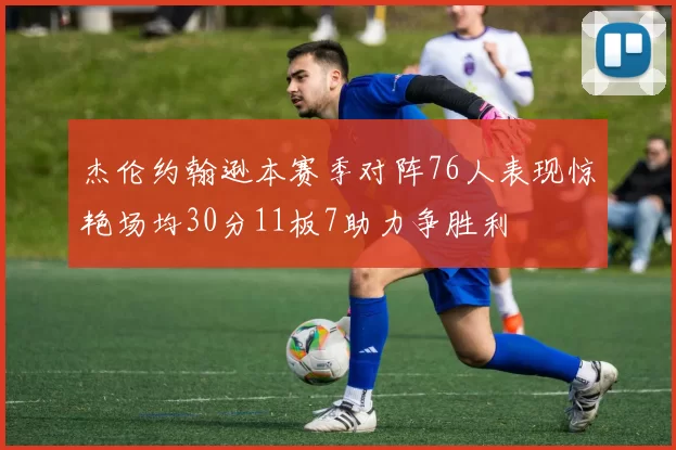 杰伦约翰逊本赛季对阵76人表现惊艳场均30分11板7助力争胜利