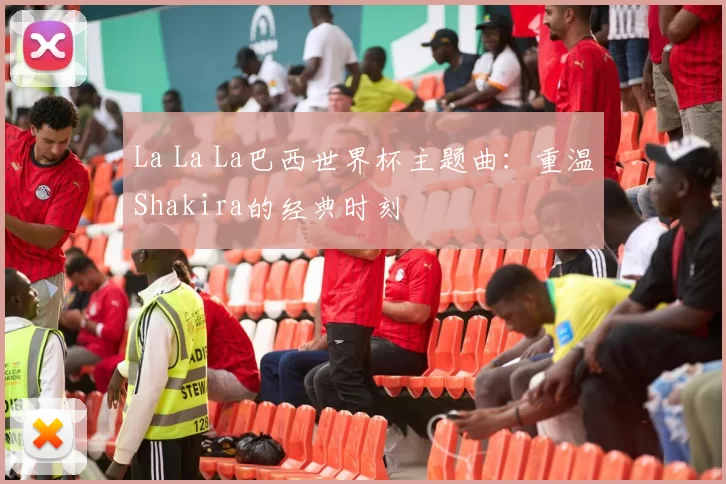La La La巴西世界杯主题曲：重温Shakira的经典时刻