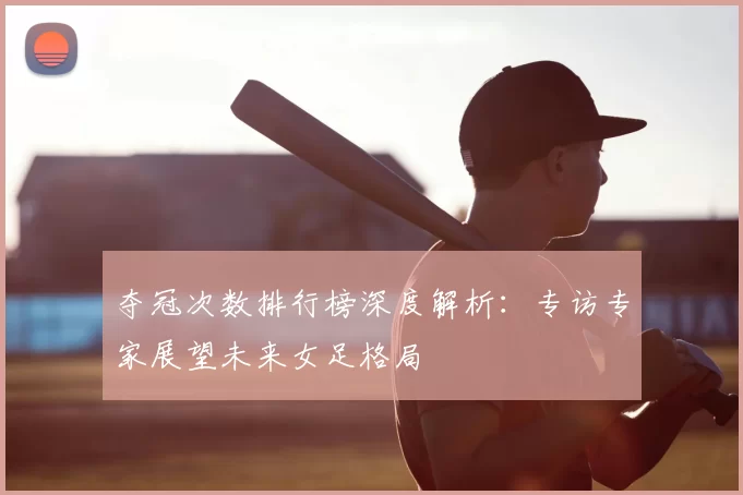夺冠次数排行榜深度解析：专访专家展望未来女足格局