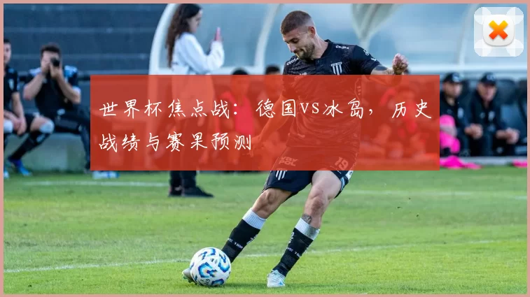 世界杯焦点战：德国vs冰岛，历史战绩与赛果预测