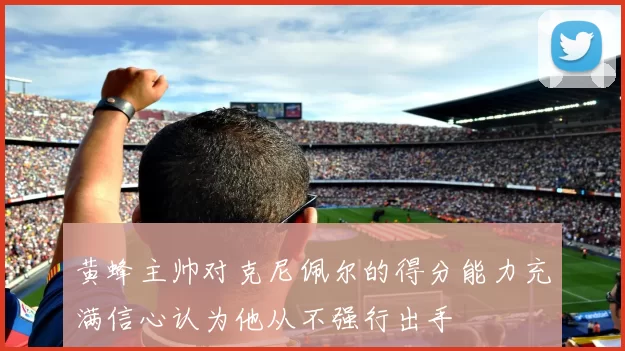 黄蜂主帅对克尼佩尔的得分能力充满信心认为他从不强行出手