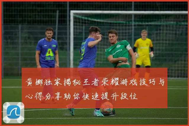 黄娜独家揭秘王者荣耀游戏技巧与心得分享助你快速提升段位