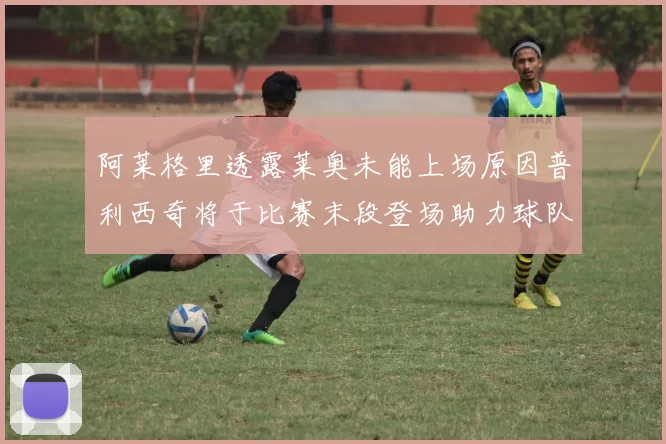 阿莱格里透露莱奥未能上场原因普利西奇将于比赛末段登场助力球队