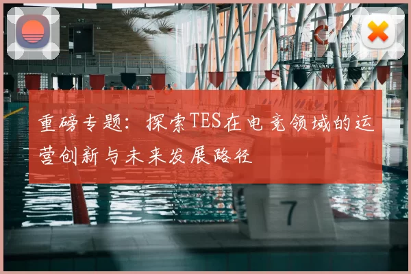 重磅专题：探索TES在电竞领域的运营创新与未来发展路径