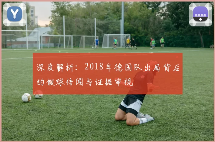 深度解析:2018年德国队出局背后的假球传闻与证据审视