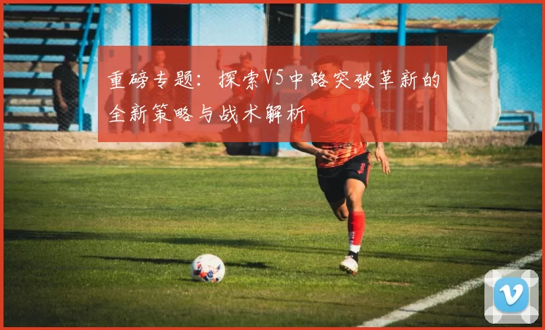 重磅专题:探索V5中路突破革新的全新策略与战术解析