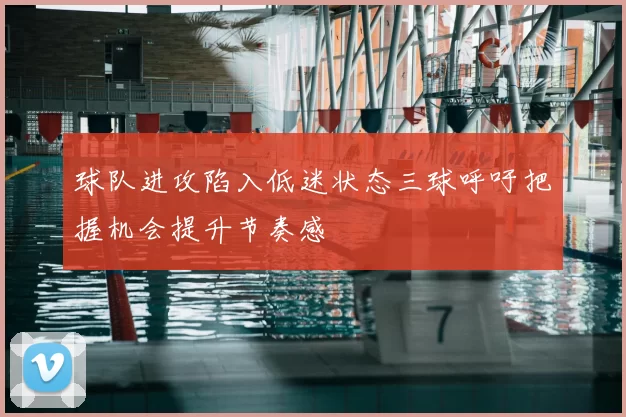 球队进攻陷入低迷状态三球呼吁把握机会提升节奏感