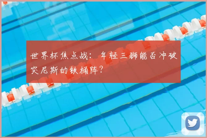 世界杯焦点战：年轻三狮能否冲破突尼斯的铁桶阵？