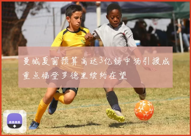 曼城夏窗预算高达3亿镑中场引援成重点福登罗德里续约在望