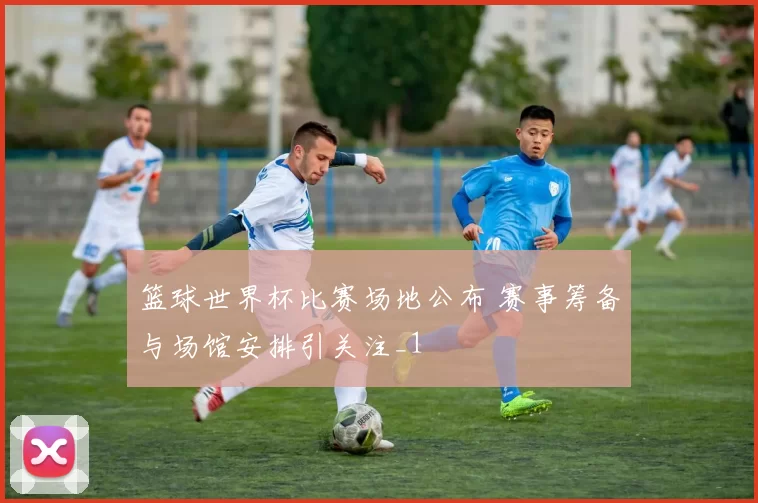 篮球世界杯比赛场地公布 赛事筹备与场馆安排引关注_1