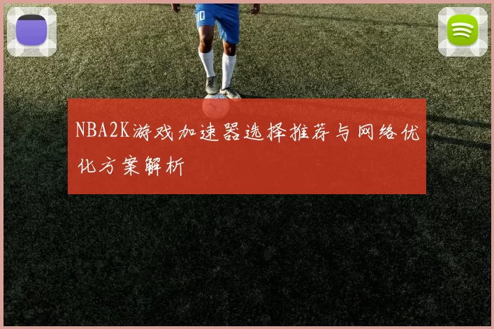 NBA2K游戏加速器选择推荐与网络优化方案解析