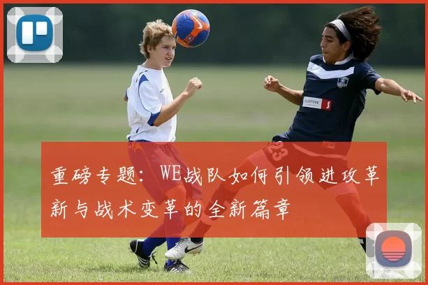 重磅专题：WE战队如何引领进攻革新与战术变革的全新篇章