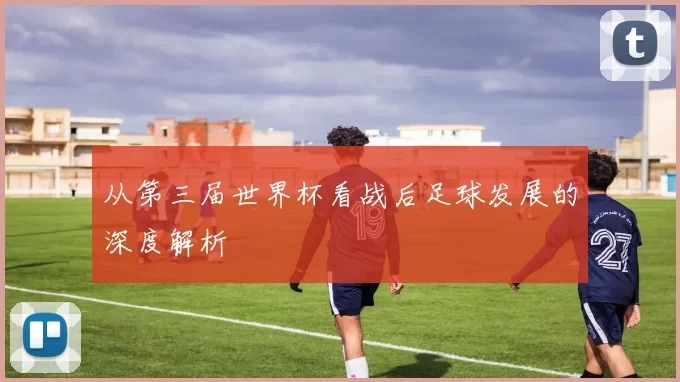 从第三届世界杯看战后足球发展的深度解析