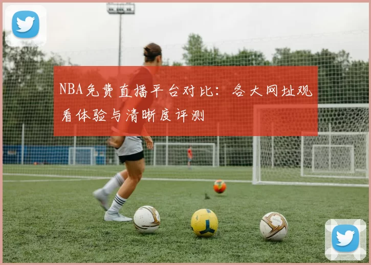 NBA免费直播平台对比：各大网址观看体验与清晰度评测