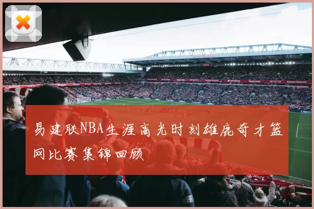 易建联NBA生涯高光时刻雄鹿奇才篮网比赛集锦回顾